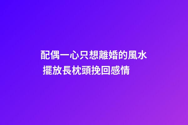 配偶一心只想離婚的風水 擺放長枕頭挽回感情
